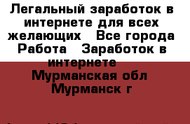 Легальный заработок в интернете для всех желающих - Все города Работа » Заработок в интернете   . Мурманская обл.,Мурманск г.